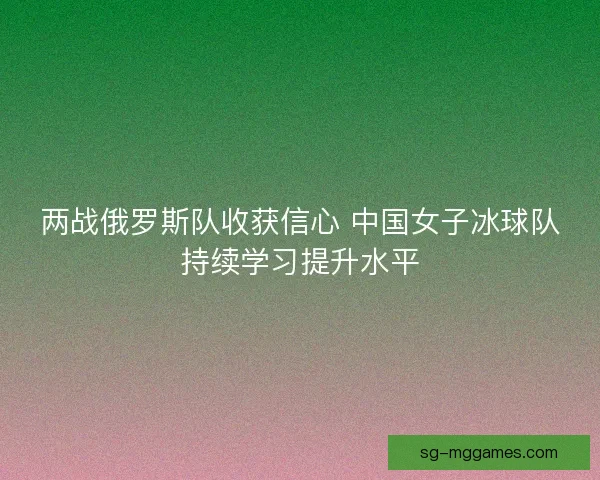 两战俄罗斯队收获信心 中国女子冰球队持续学习提升水平